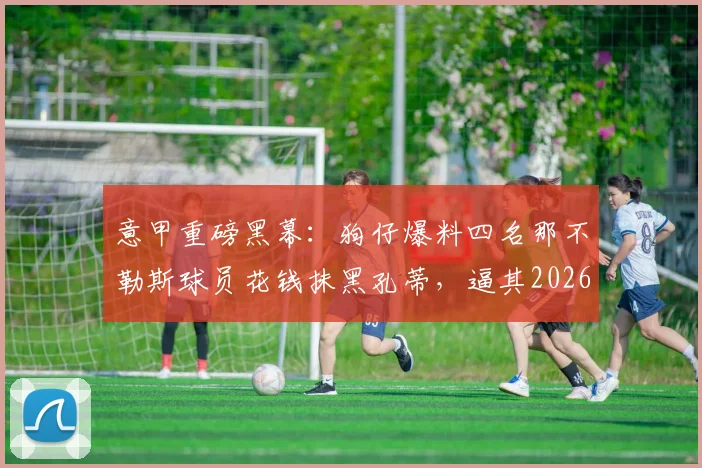 意甲重磅黑幕:狗仔爆料四名那不勒斯球员花钱抹黑孔蒂,逼其2026年离队内幕全解析