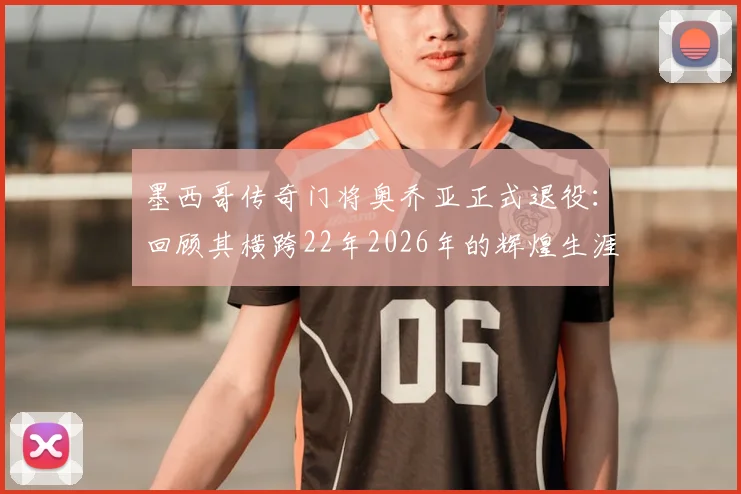 墨西哥传奇门将奥乔亚正式退役:回顾其横跨22年2026年的辉煌生涯足迹与未来展望