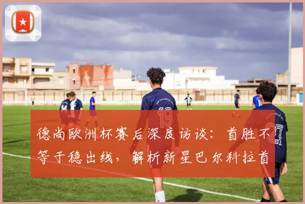 德尚欧洲杯赛后深度访谈：首胜不等于稳出线，解析新星巴尔科拉首发原因与技术特点