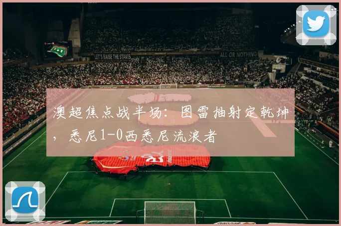 澳超焦点战半场：图雷抽射定乾坤，悉尼1-0西悉尼流浪者