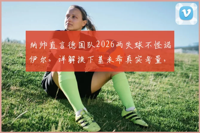纳帅直言德国队2026两失球不怪诺伊尔，详解换下基米希真实考量，避免伤情成首要任务