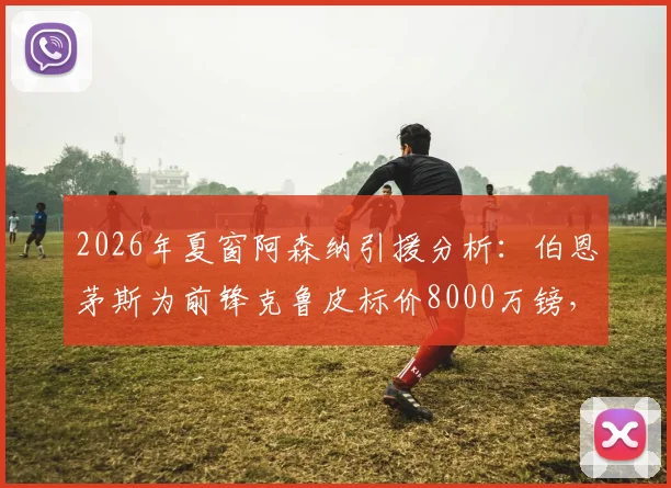 2026年夏窗阿森纳引援分析：伯恩茅斯为前锋克鲁皮标价8000万镑，其技术特点与枪手阵容适配性探讨