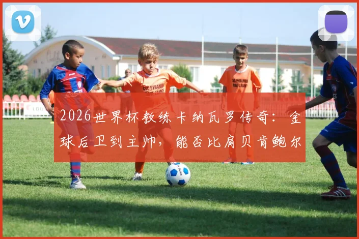 2026世界杯教练卡纳瓦罗传奇：金球后卫到主帅，能否比肩贝肯鲍尔齐达内？