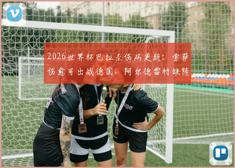 2026世界杯巴拉圭伤病更新：索萨伤愈可出战德国，阿尔德雷特缺阵影响几何？