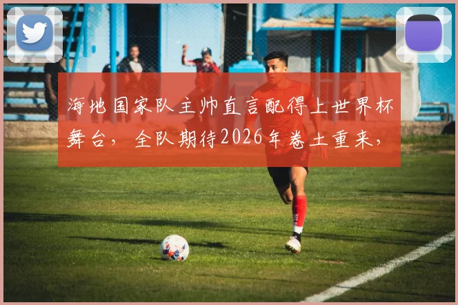 海地国家队主帅直言配得上世界杯舞台，全队期待2026年卷土重来，避免漫长等待