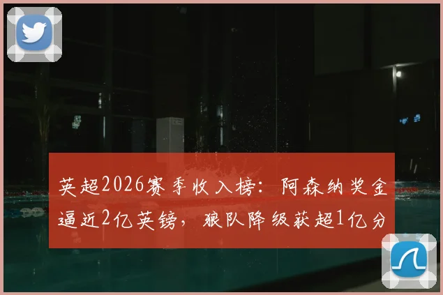 英超2026赛季收入榜：阿森纳奖金逼近2亿英镑，狼队降级获超1亿分成，中小球队如何生存？