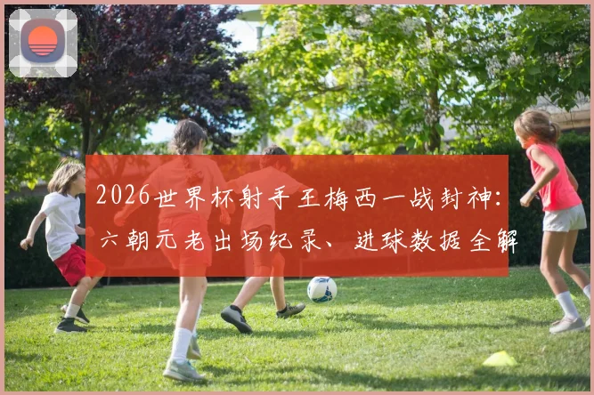 2026世界杯射手王梅西一战封神:六朝元老出场纪录、进球数据全解析,看他如何超越传奇